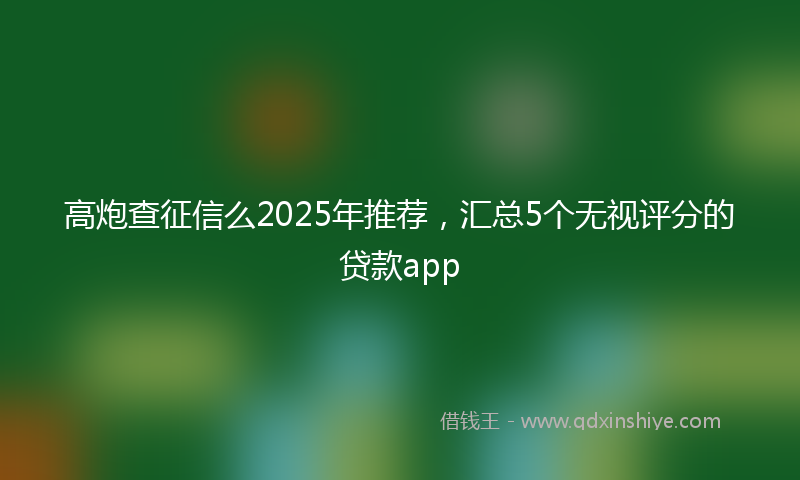 高炮查征信么2025年推荐，汇总5个无视评分的贷款app