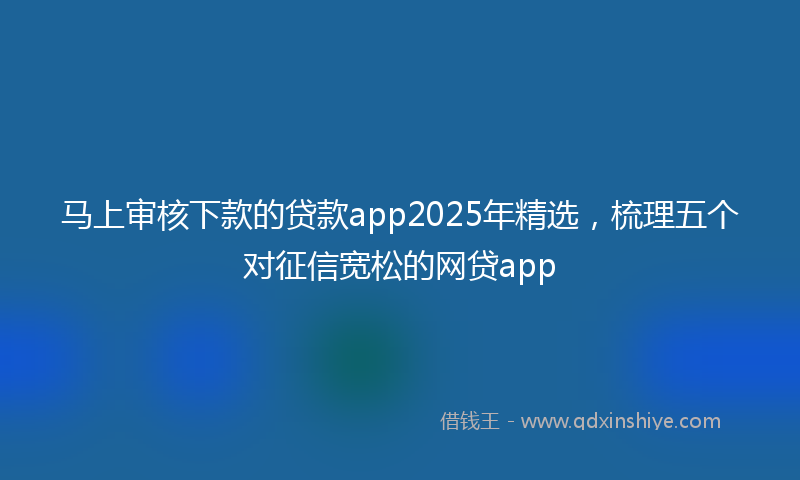 马上审核下款的贷款app2025年精选，梳理五个对征信宽松的网贷app