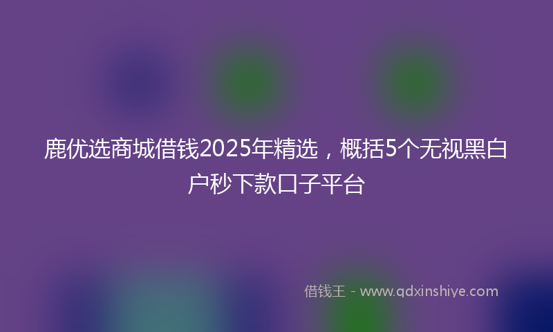 鹿优选商城借钱2025年精选，概括5个无视黑白户秒下款口子平台