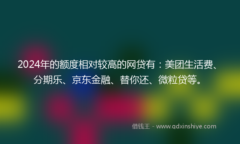 2024年的额度相对较高的网贷有：美团生活费、分期乐、京东金融、替你还、微粒贷等。