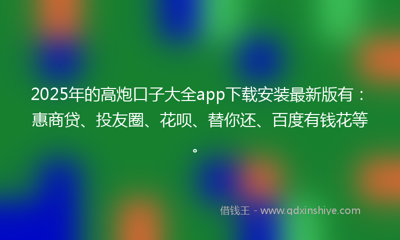 2025年的高炮口子大全app下载安装最新版有：惠商贷、投友圈、花呗、替你还、百度有钱花等。
