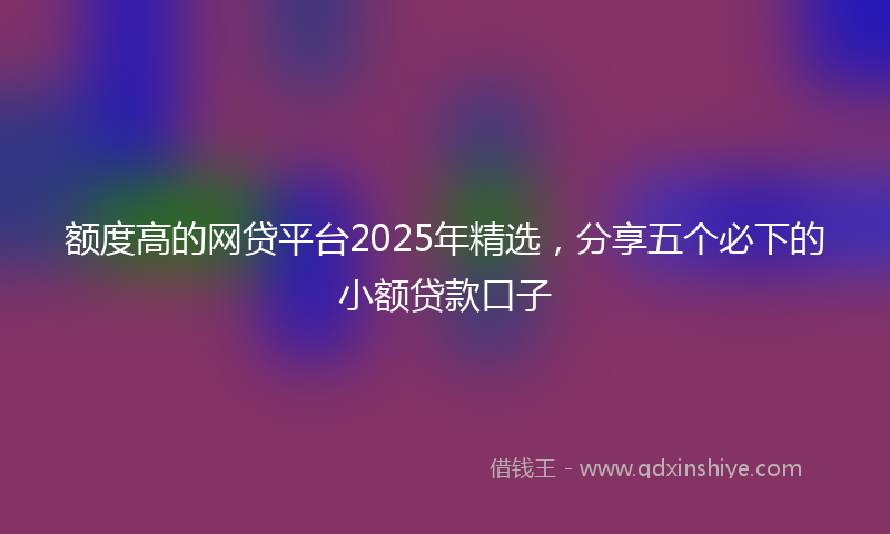 额度高的网贷平台2025年精选，分享五个必下的小额贷款口子