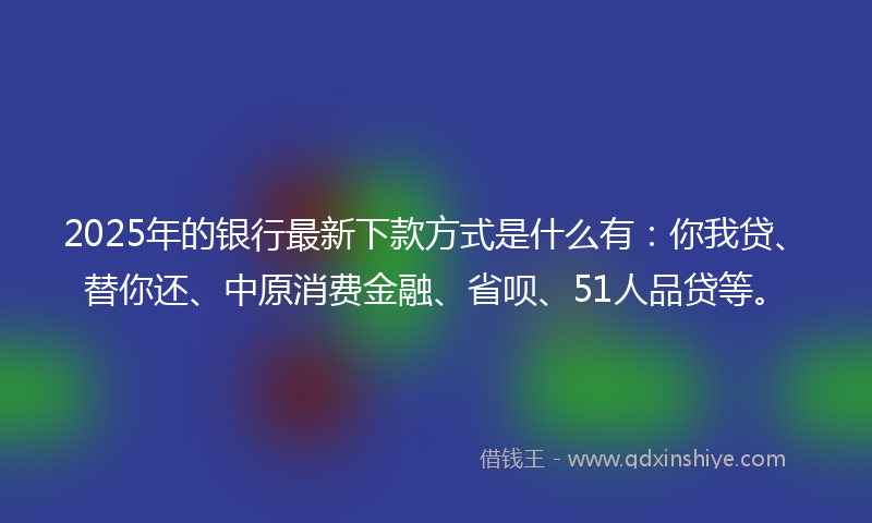 2025年的银行最新下款方式是什么有：你我贷、替你还、中原消费金融、省呗、51人品贷等。