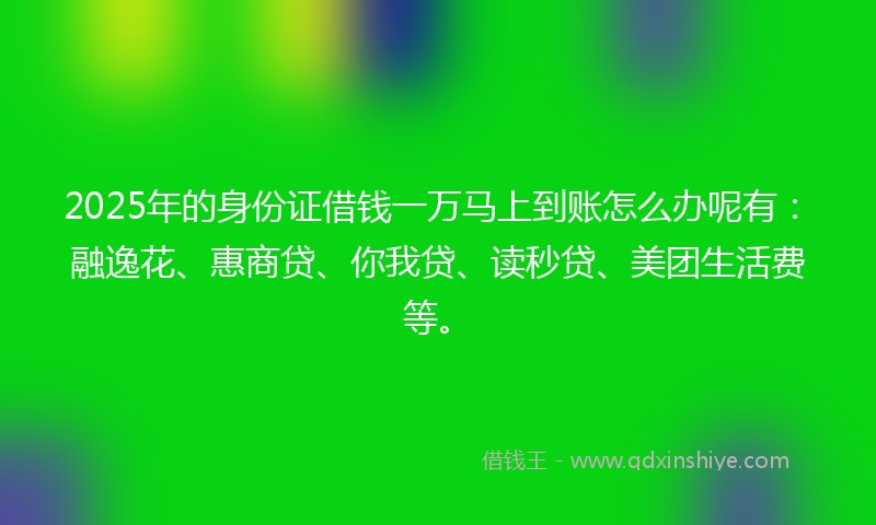 2025年的身份证借钱一万马上到账怎么办呢有：融逸花、惠商贷、你我贷、读秒贷、美团生活费等。