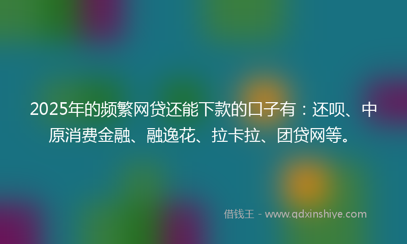 2025年的频繁网贷还能下款的口子有：还呗、中原消费金融、融逸花、拉卡拉、团贷网等。