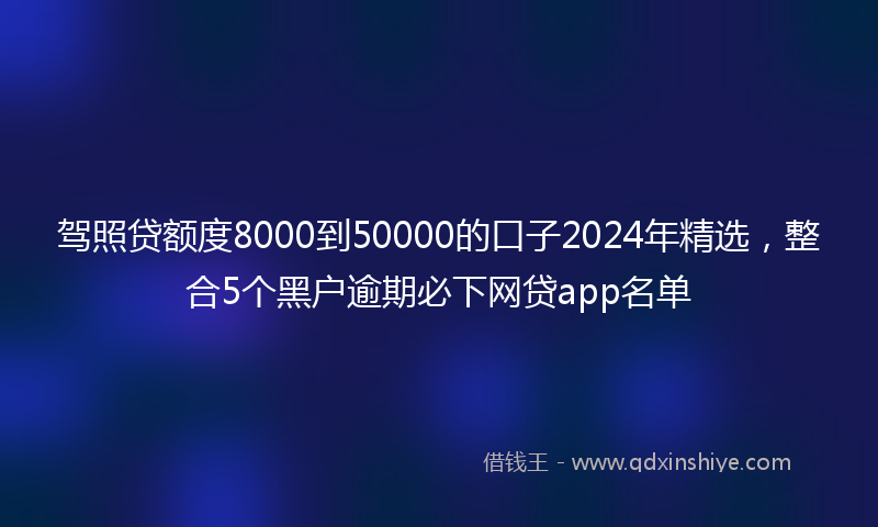 驾照贷额度8000到50000的口子2024年精选，整合5个黑户逾期必下网贷app名单