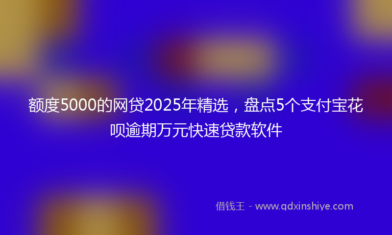 额度5000的网贷2025年精选，盘点5个支付宝花呗逾期万元快速贷款软件
