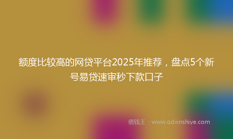 额度比较高的网贷平台2025年推荐，盘点5个新号易贷速审秒下款口子