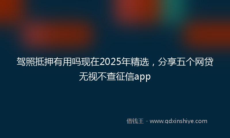 驾照抵押有用吗现在2025年精选，分享五个网贷无视不查征信app