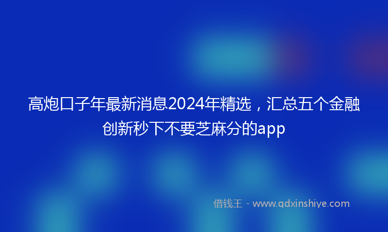 高炮口子年最新消息2024年精选，汇总五个金融创新秒下不要芝麻分的app