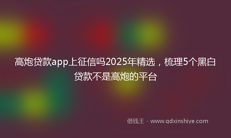 高炮贷款app上征信吗2025年精选，梳理5个黑白贷款不是高炮的平台