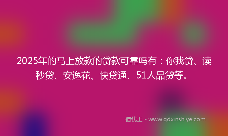 2025年的马上放款的贷款可靠吗有：你我贷、读秒贷、安逸花、快贷通、51人品贷等。