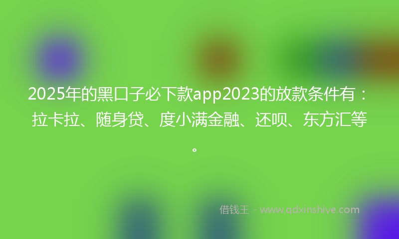 2025年的黑口子必下款app2023的放款条件有：拉卡拉、随身贷、度小满金融、还呗、东方汇等。