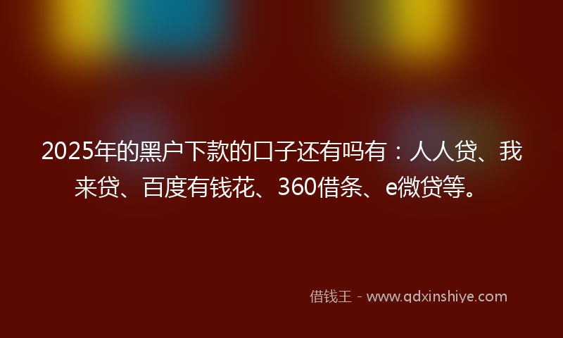 2025年的黑户下款的口子还有吗有：人人贷、我来贷、百度有钱花、360借条、e微贷等。