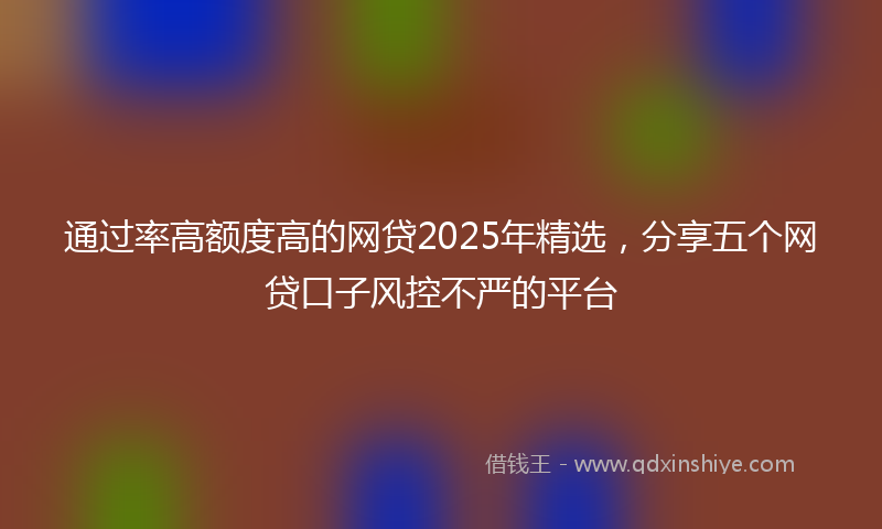 通过率高额度高的网贷2025年精选，分享五个网贷口子风控不严的平台