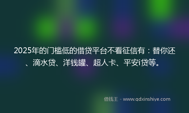 2025年的门槛低的借贷平台不看征信有：替你还、滴水贷、洋钱罐、超人卡、平安i贷等。