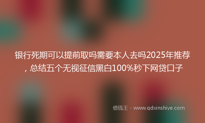 银行死期可以提前取吗需要本人去吗2025年推荐，总结五个无视征信黑白100%秒下网贷口子