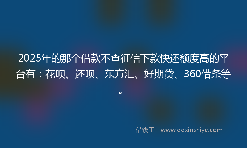 2025年的那个借款不查征信下款快还额度高的平台有：花呗、还呗、东方汇、好期贷、360借条等。