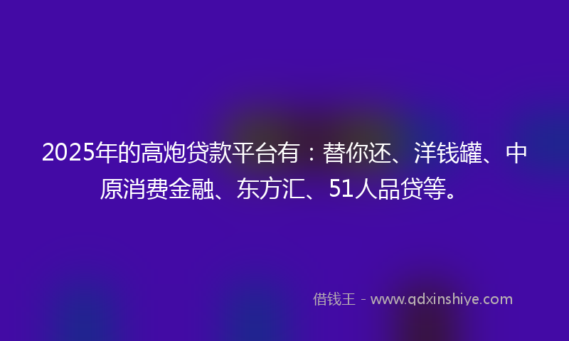 2025年的高炮贷款平台有：替你还、洋钱罐、中原消费金融、东方汇、51人品贷等。