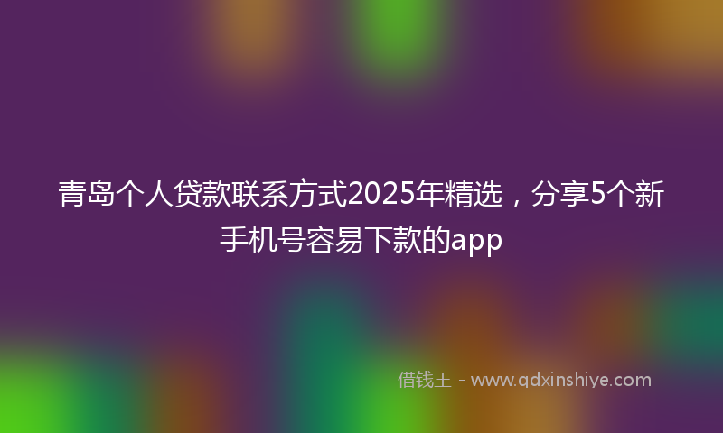 青岛个人贷款联系方式2025年精选，分享5个新手机号容易下款的app