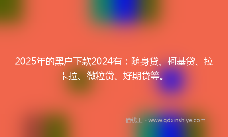 2025年的黑户下款2024有：随身贷、柯基贷、拉卡拉、微粒贷、好期贷等。