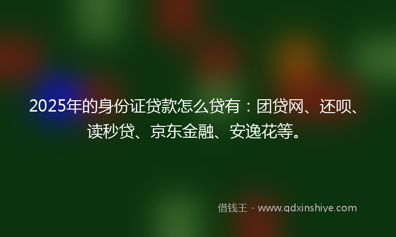 2025年的身份证贷款怎么贷有：团贷网、还呗、读秒贷、京东金融、安逸花等。
