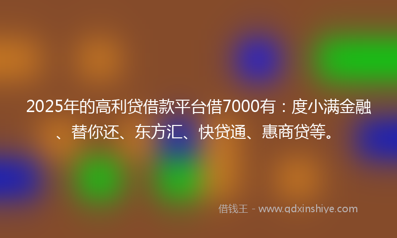 2025年的高利贷借款平台借7000有：度小满金融、替你还、东方汇、快贷通、惠商贷等。