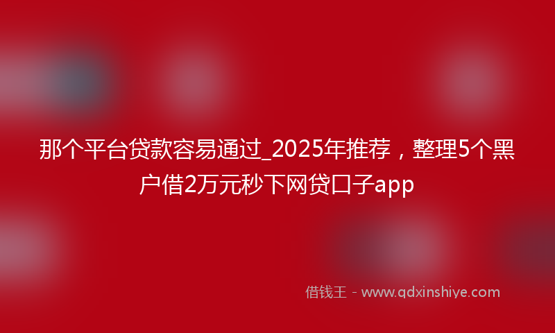 那个平台贷款容易通过_2025年推荐，整理5个黑户借2万元秒下网贷口子app