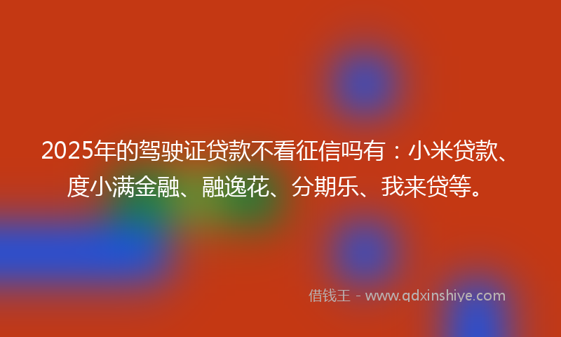 2025年的驾驶证贷款不看征信吗有：小米贷款、度小满金融、融逸花、分期乐、我来贷等。