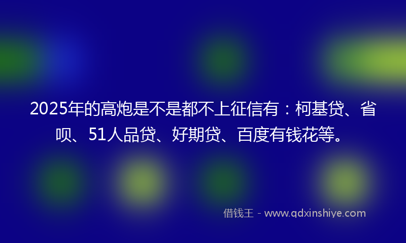2025年的高炮是不是都不上征信有：柯基贷、省呗、51人品贷、好期贷、百度有钱花等。