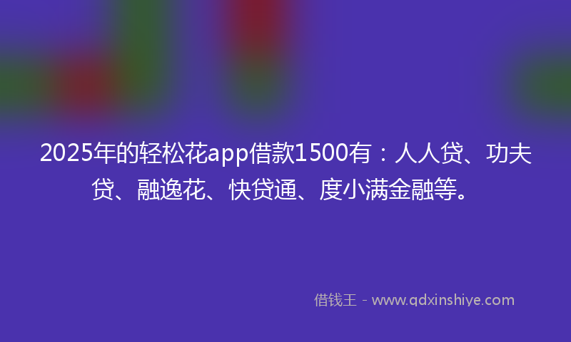 2025年的轻松花app借款1500有：人人贷、功夫贷、融逸花、快贷通、度小满金融等。