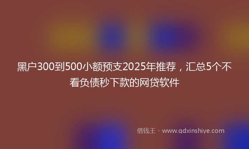 黑户300到500小额预支2025年推荐，汇总5个不看负债秒下款的网贷软件