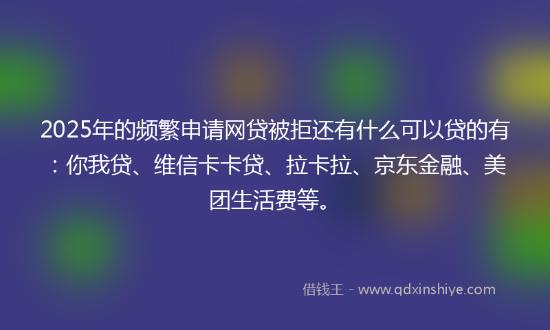2025年的频繁申请网贷被拒还有什么可以贷的有：你我贷、维信卡卡贷、拉卡拉、京东金融、美团生活费等。