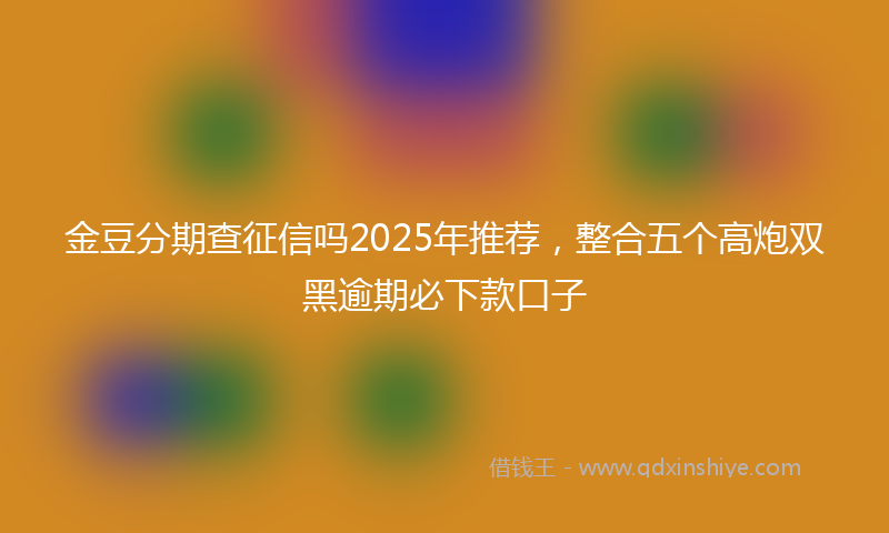 金豆分期查征信吗2025年推荐，整合五个高炮双黑逾期必下款口子