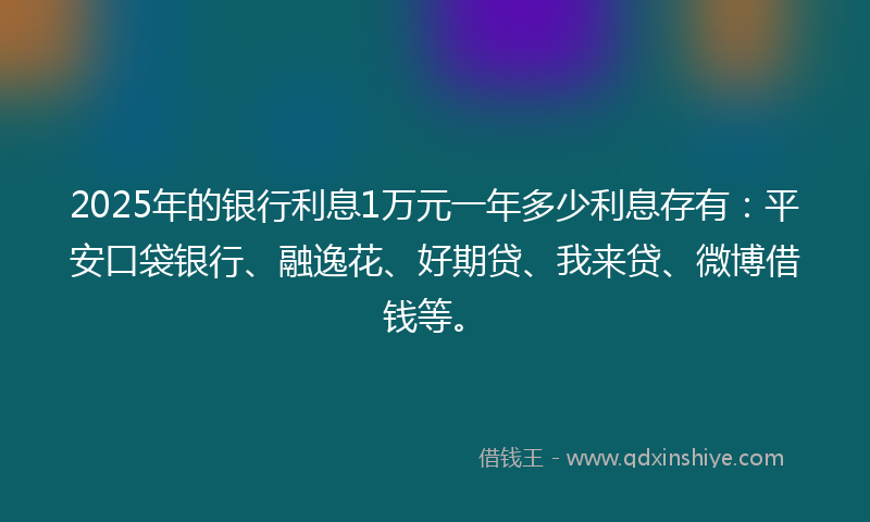 2025年的银行利息1万元一年多少利息存有：平安口袋银行、融逸花、好期贷、我来贷、微博借钱等。