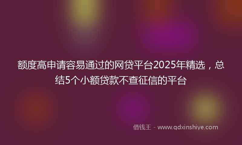 额度高申请容易通过的网贷平台2025年精选，总结5个小额贷款不查征信的平台