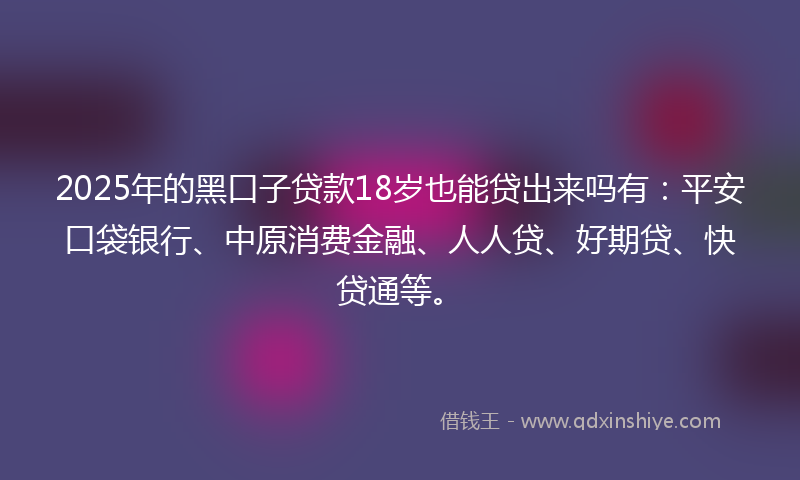 2025年的黑口子贷款18岁也能贷出来吗有：平安口袋银行、中原消费金融、人人贷、好期贷、快贷通等。