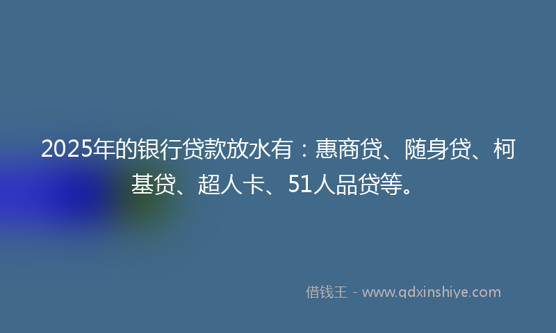 2025年的银行贷款放水有：惠商贷、随身贷、柯基贷、超人卡、51人品贷等。