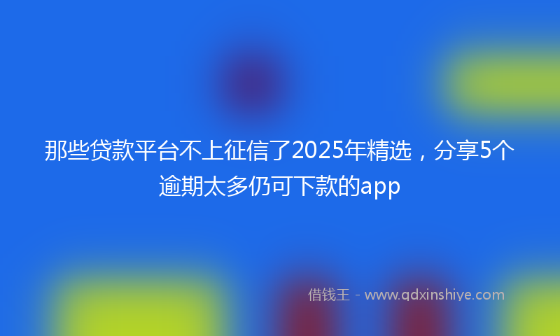 那些贷款平台不上征信了2025年精选，分享5个逾期太多仍可下款的app