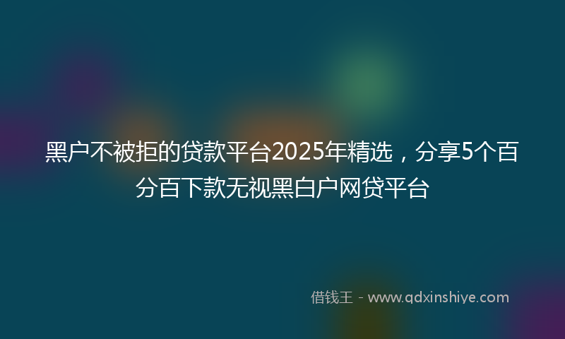 黑户不被拒的贷款平台2025年精选，分享5个百分百下款无视黑白户网贷平台