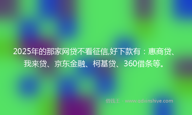 2025年的那家网贷不看征信,好下款有：惠商贷、我来贷、京东金融、柯基贷、360借条等。