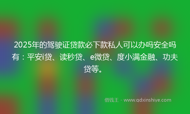 2025年的驾驶证贷款必下款私人可以办吗安全吗有：平安i贷、读秒贷、e微贷、度小满金融、功夫贷等。