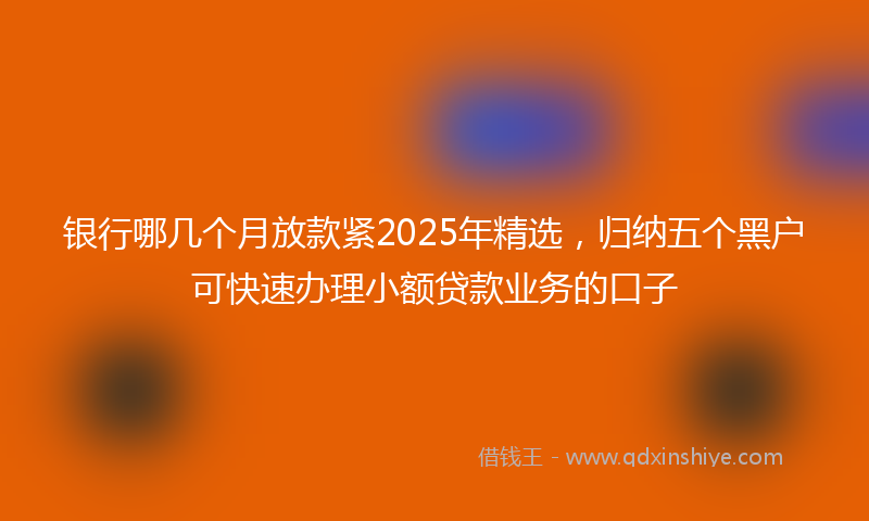 银行哪几个月放款紧2025年精选，归纳五个黑户可快速办理小额贷款业务的口子