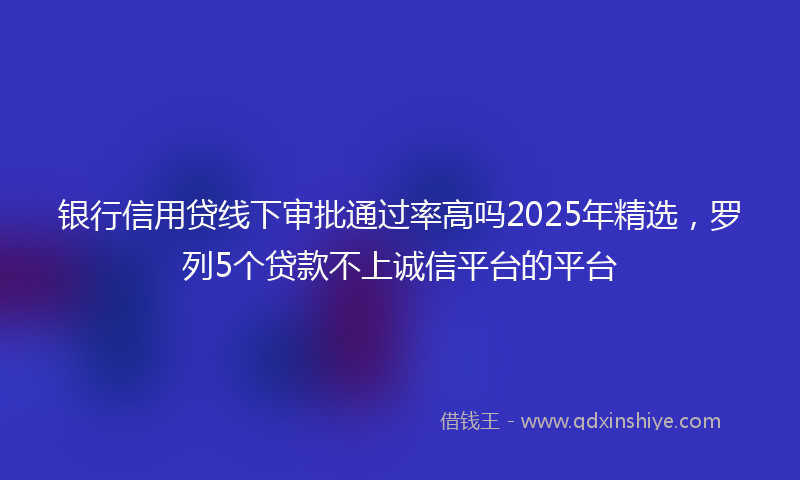 银行信用贷线下审批通过率高吗2025年精选，罗列5个贷款不上诚信平台的平台