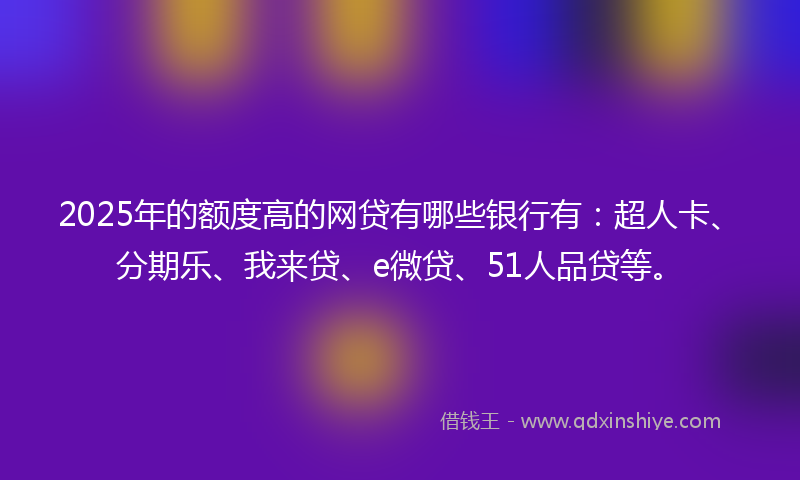 2025年的额度高的网贷有哪些银行有：超人卡、分期乐、我来贷、e微贷、51人品贷等。