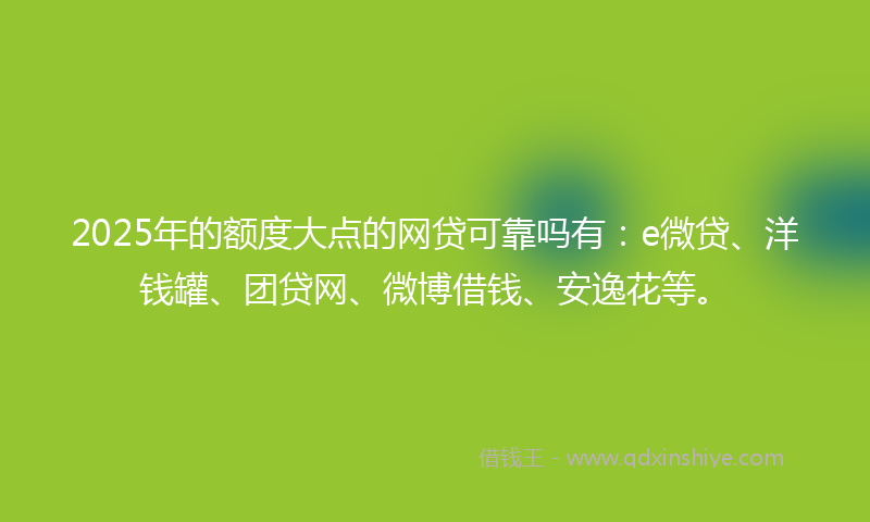 2025年的额度大点的网贷可靠吗有：e微贷、洋钱罐、团贷网、微博借钱、安逸花等。