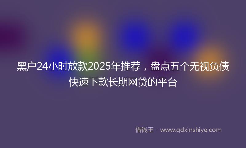 黑户24小时放款2025年推荐，盘点五个无视负债快速下款长期网贷的平台