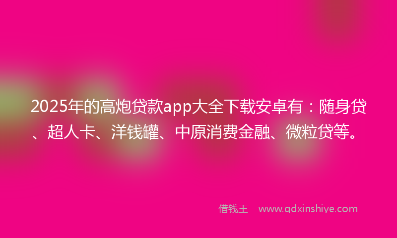 2025年的高炮贷款app大全下载安卓有：随身贷、超人卡、洋钱罐、中原消费金融、微粒贷等。