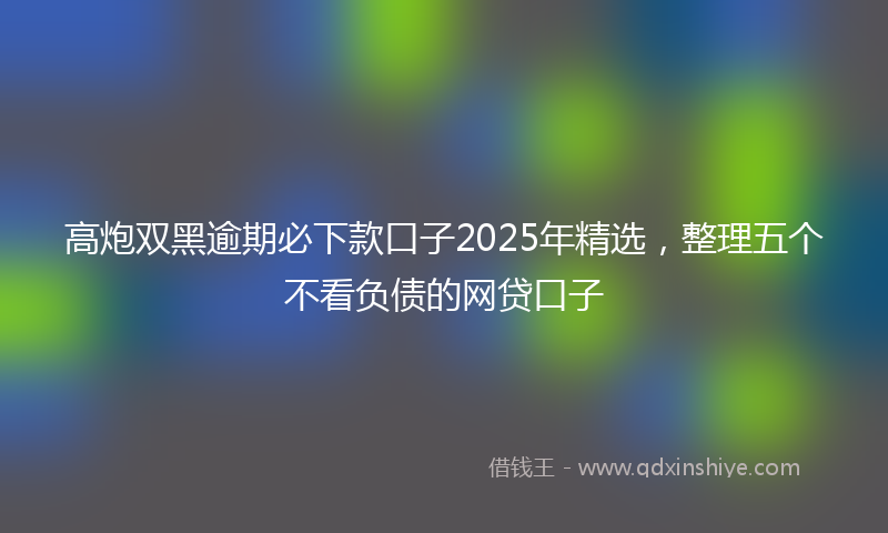 高炮双黑逾期必下款口子2025年精选，整理五个不看负债的网贷口子