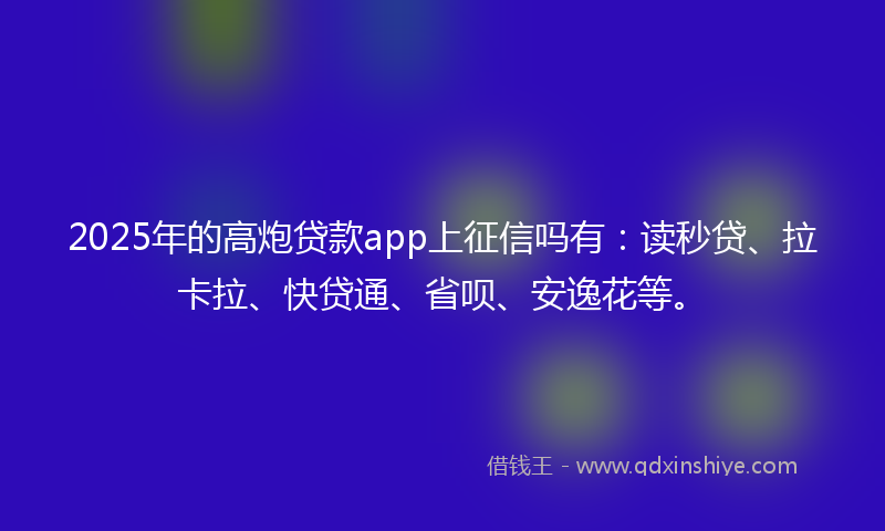 2025年的高炮贷款app上征信吗有：读秒贷、拉卡拉、快贷通、省呗、安逸花等。